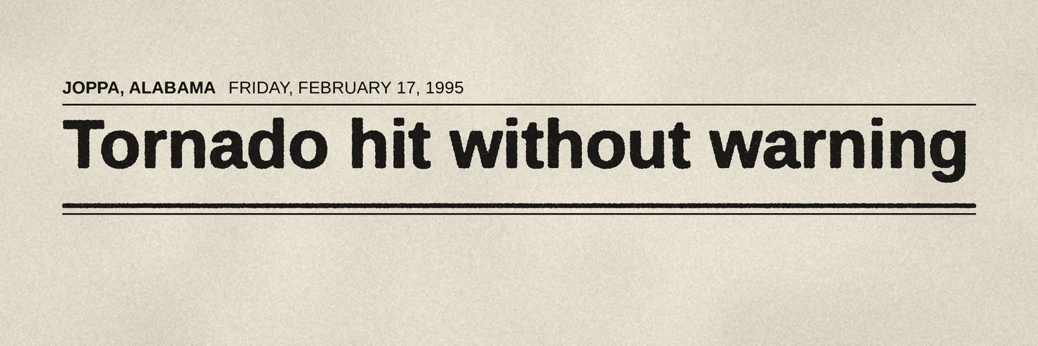 Newsprint headline. Joppa, Alabama, Friday, February 17, 1995: Tornado hit without warning.